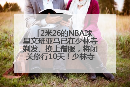 2米26的NBA球星文班亚马已在少林寺剃发、换上僧服，将闭关修行10天！少林寺回应：人在寺里