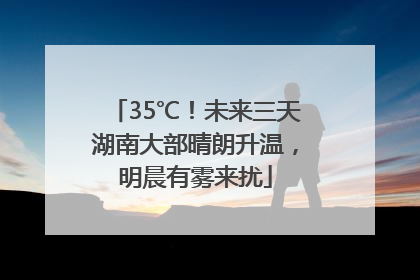 35℃！未来三天湖南大部晴朗升温，明晨有雾来扰