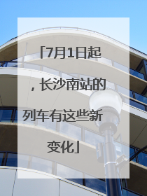 7月1日起，长沙南站的列车有这些新变化