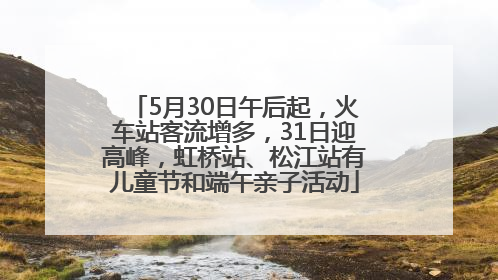 5月30日午后起，火车站客流增多，31日迎高峰，虹桥站、松江站有儿童节和端午亲子活动