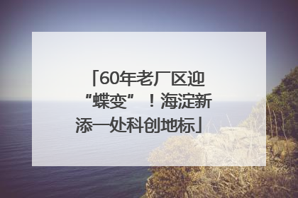 60年老厂区迎“蝶变”！海淀新添一处科创地标