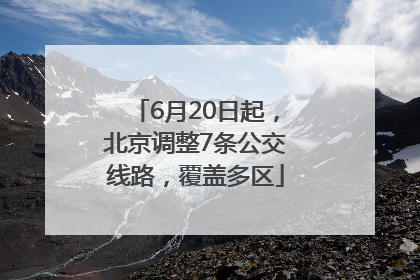 6月20日起，北京调整7条公交线路，覆盖多区